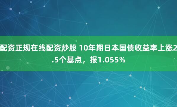配资正规在线配资炒股 10年期日本国债收益率上涨2.5个基点，报1.055%