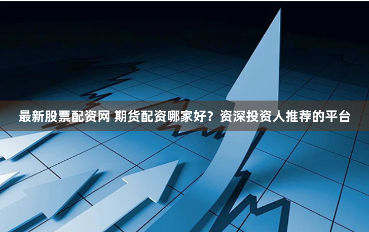 最新股票配资网 期货配资哪家好？资深投资人推荐的平台