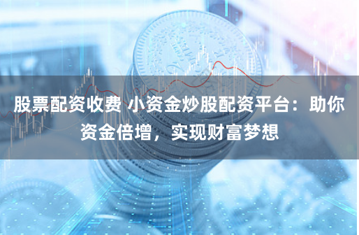 股票配资收费 小资金炒股配资平台：助你资金倍增，实现财富梦想