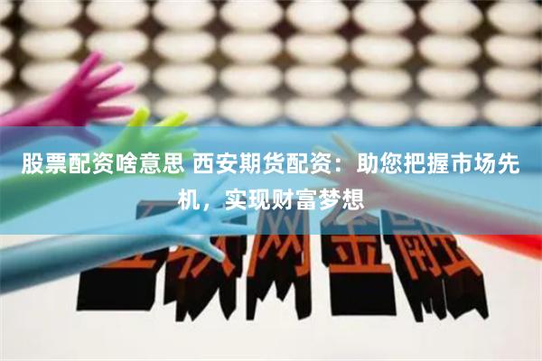 股票配资啥意思 西安期货配资：助您把握市场先机，实现财富梦想