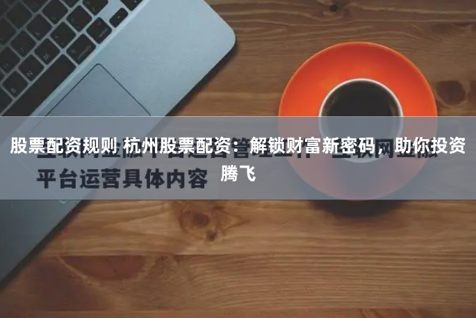股票配资规则 杭州股票配资：解锁财富新密码，助你投资腾飞
