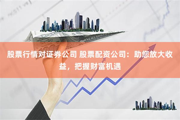 股票行情对证券公司 股票配资公司：助您放大收益，把握财富机遇