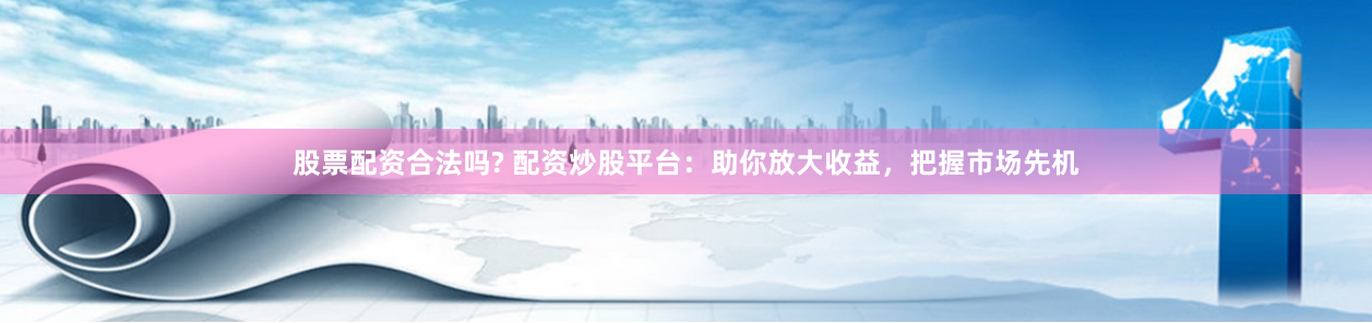 股票配资合法吗? 配资炒股平台：助你放大收益，把握市场先机