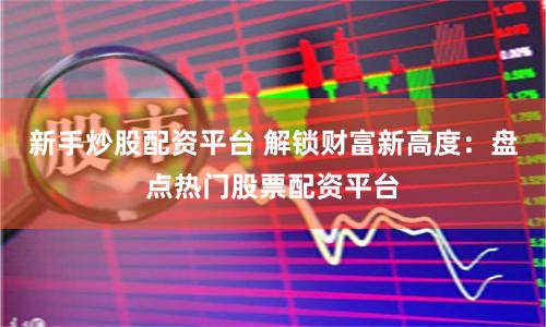 新手炒股配资平台 解锁财富新高度：盘点热门股票配资平台