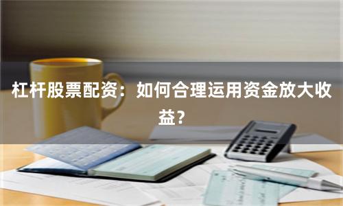 杠杆股票配资：如何合理运用资金放大收益？