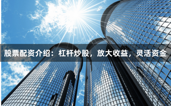 股票配资介绍：杠杆炒股，放大收益，灵活资金